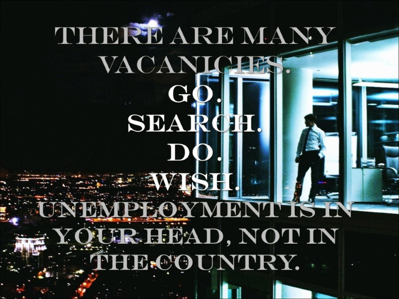 THERE ARE MANY VACANICIES. GO. SEARCH. DO. WISH. UNEMPLOYMENT IS IN YOUR HEAD, not